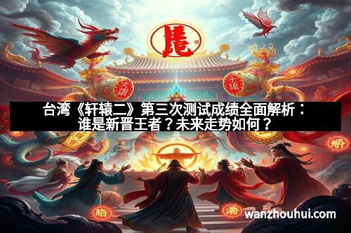 台湾《轩辕二》第三次测试成绩全面解析:谁是新晋王者?未来走势如何?